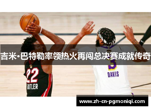 吉米·巴特勒率领热火再闯总决赛成就传奇