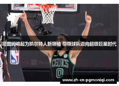 塔图姆崛起为凯尔特人新领袖 带领球队迈向超级巨星时代