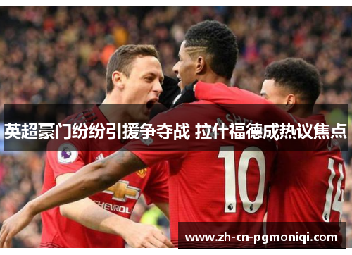 英超豪门纷纷引援争夺战 拉什福德成热议焦点