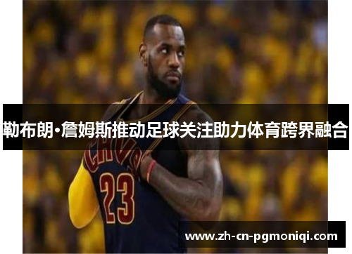 勒布朗·詹姆斯推动足球关注助力体育跨界融合