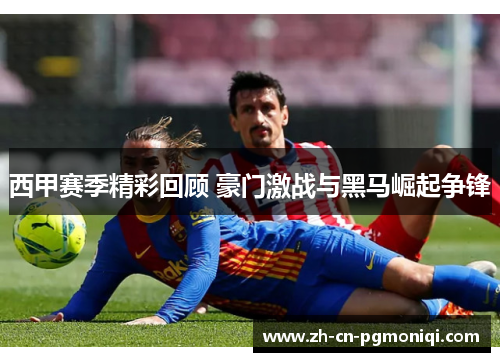 西甲赛季精彩回顾 豪门激战与黑马崛起争锋